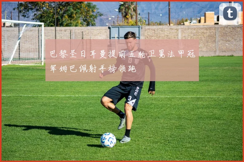 巴黎圣日耳曼提前五轮卫冕法甲冠军姆巴佩射手榜领跑