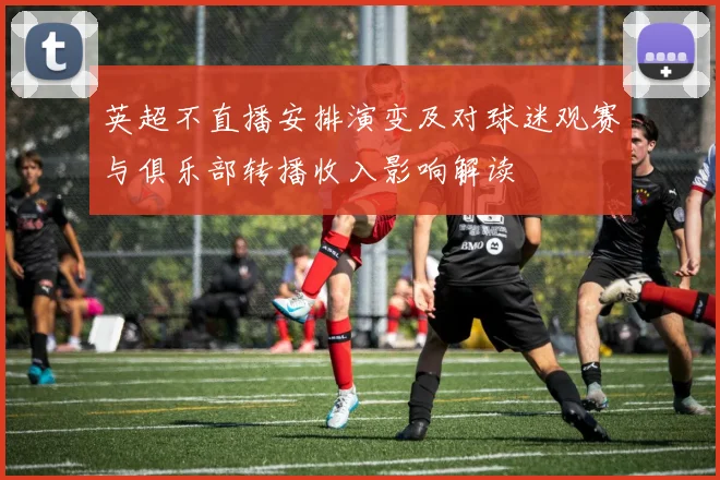 英超不直播安排演变及对球迷观赛与俱乐部转播收入影响解读