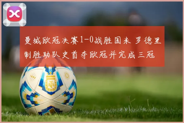 曼城欧冠决赛1-0战胜国米 罗德里制胜助队史首夺欧冠并完成三冠