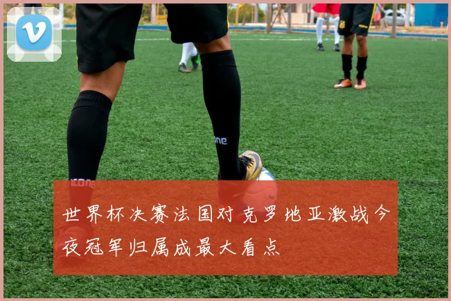 世界杯决赛法国对克罗地亚激战今夜冠军归属成最大看点