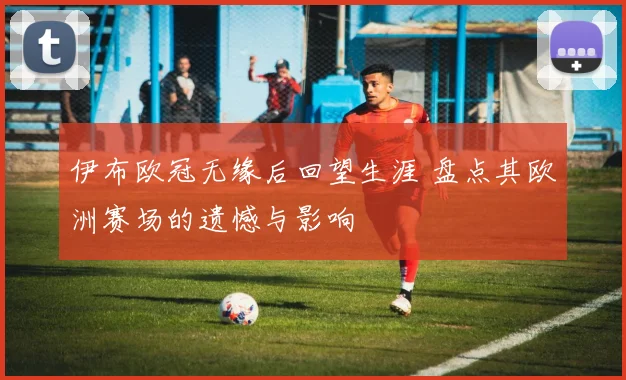 伊布欧冠无缘后回望生涯 盘点其欧洲赛场的遗憾与影响