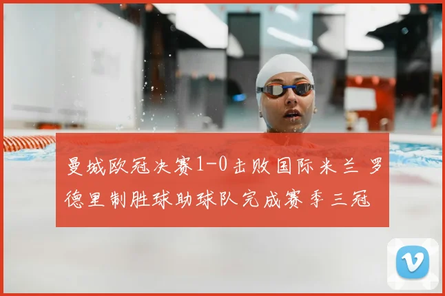 曼城欧冠决赛1-0击败国际米兰 罗德里制胜球助球队完成赛季三冠
