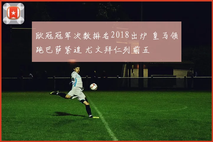 欧冠冠军次数排名2018出炉 皇马领跑巴萨紧追 尤文拜仁列前五