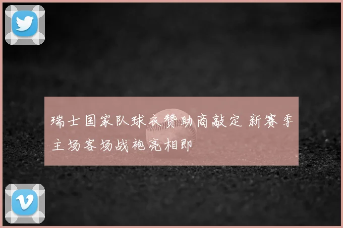 瑞士国家队球衣赞助商敲定 新赛季主场客场战袍亮相即