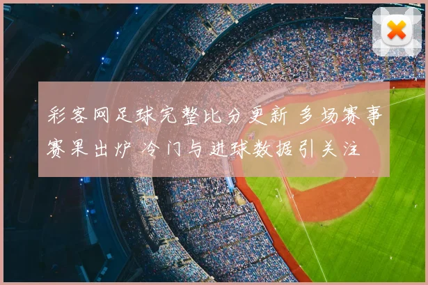 彩客网足球完整比分更新 多场赛事赛果出炉 冷门与进球数据引关注