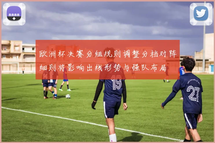欧洲杯决赛分组规则调整分档对阵细则将影响出线形势与强队布局