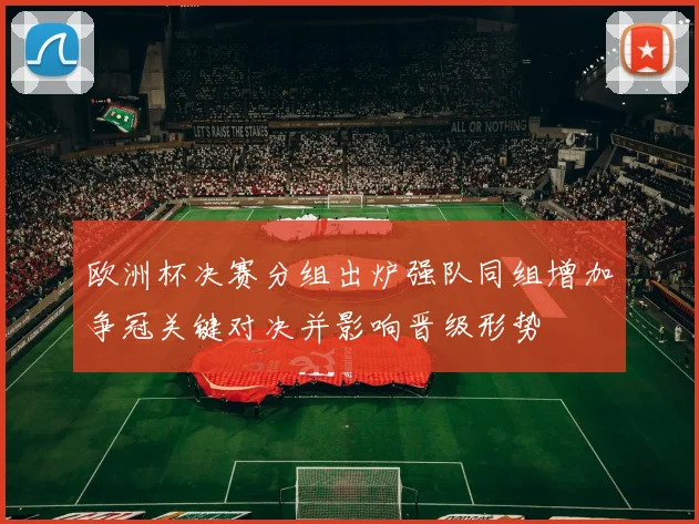 欧洲杯决赛分组出炉强队同组增加争冠关键对决并影响晋级形势