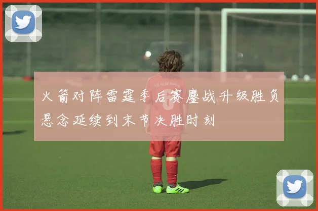 火箭对阵雷霆季后赛鏖战升级胜负悬念延续到末节决胜时刻