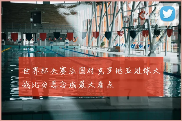 世界杯决赛法国对克罗地亚进球大战比分悬念成最大看点