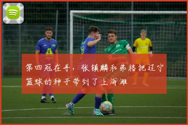 第四冠在手,张镇麟和弗格把辽宁篮球的种子带到了上海滩