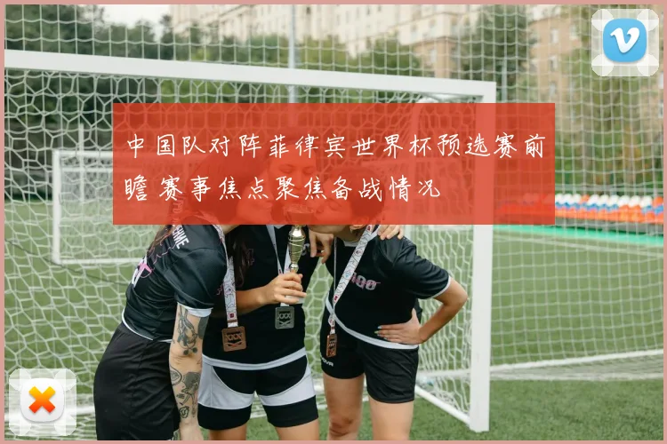中国队对阵菲律宾世界杯预选赛前瞻 赛事焦点聚焦备战情况