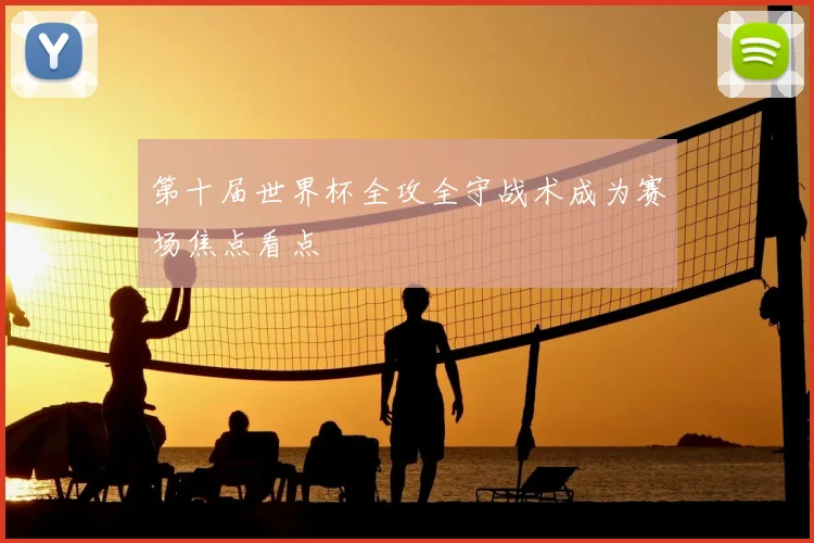 第十届世界杯全攻全守战术成为赛场焦点看点