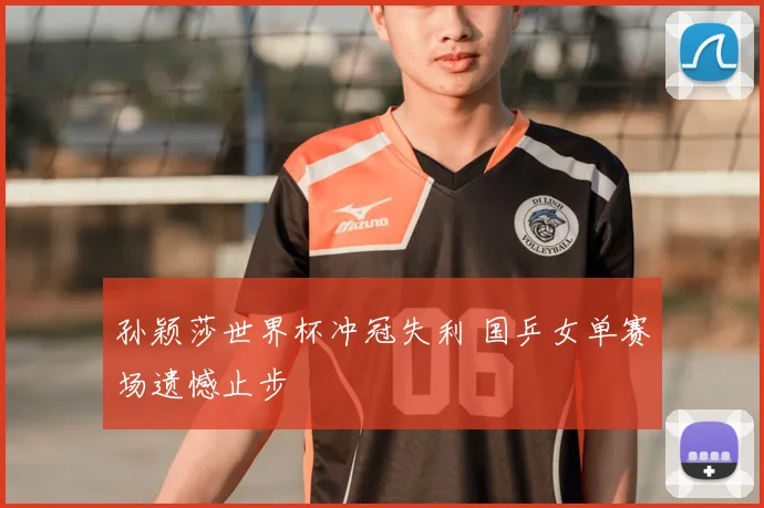孙颖莎世界杯冲冠失利 国乒女单赛场遗憾止步