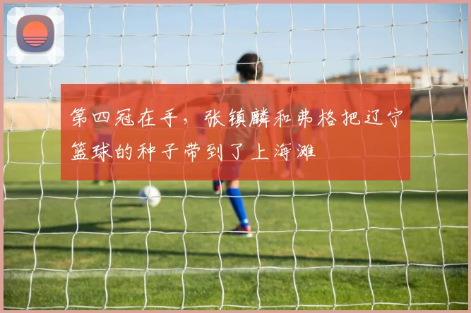 第四冠在手，张镇麟和弗格把辽宁篮球的种子带到了上海滩