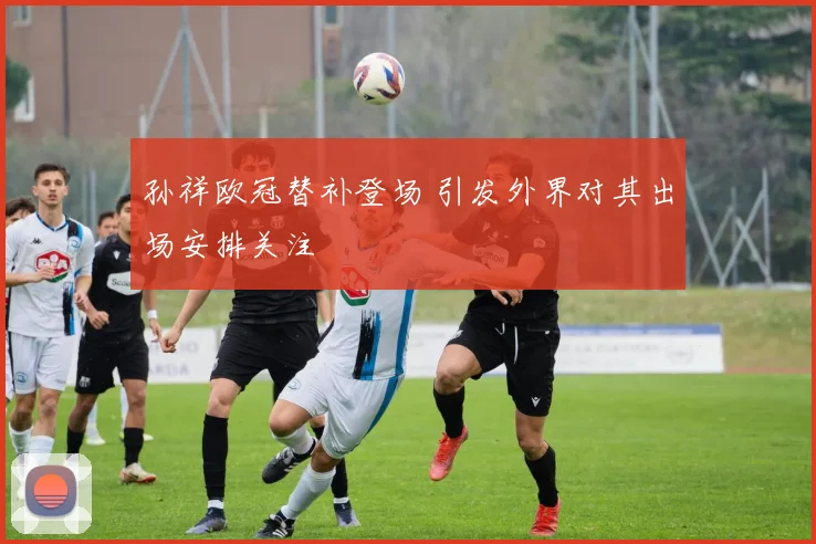 孙祥欧冠替补登场 引发外界对其出场安排关注